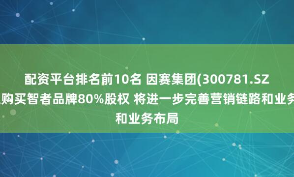 配资平台排名前10名 因赛集团(300781.SZ)：拟购买智者品牌80%股权 将进一步完善营销链路和业务布局