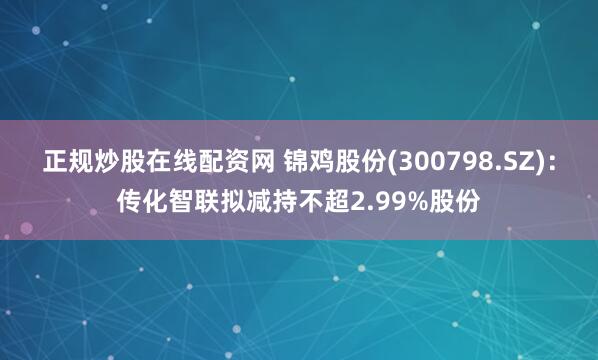 正规炒股在线配资网 锦鸡股份(300798.SZ)：传化智联拟减持不超2.99%股份