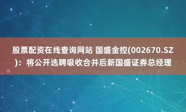 股票配资在线查询网站 国盛金控(002670.SZ)：将公开选聘吸收合并后新国盛证券总经理