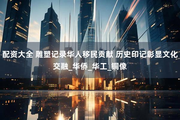 配资大全 雕塑记录华人移民贡献 历史印记彰显文化交融_华侨_华工_铜像