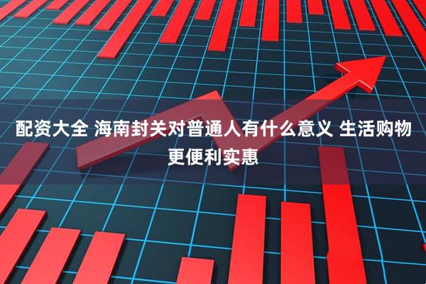 配资大全 海南封关对普通人有什么意义 生活购物更便利实惠