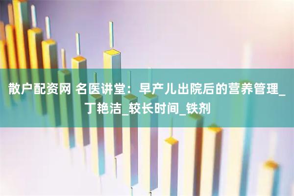 散户配资网 名医讲堂：早产儿出院后的营养管理_丁艳洁_较长时间_铁剂