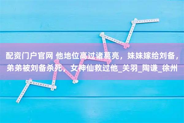配资门户官网 他地位高过诸葛亮，妹妹嫁给刘备，弟弟被刘备杀死，女神仙救过他_关羽_陶谦_徐州