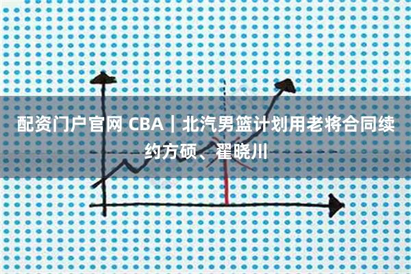 配资门户官网 CBA｜北汽男篮计划用老将合同续约方硕、翟晓川