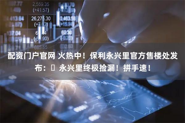 配资门户官网 火热中！保利永兴里官方售楼处发布：⏰永兴里终极捡漏！拼手速！