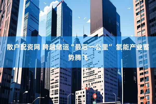 散户配资网 跨越储运“最后一公里” 氢能产业蓄势腾飞