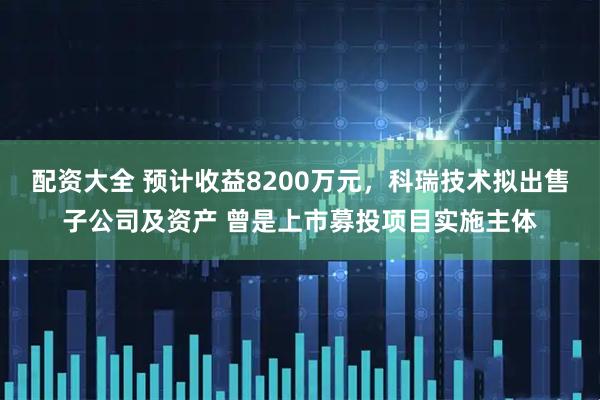 配资大全 预计收益8200万元，科瑞技术拟出售子公司及资产 曾是上市募投项目实施主体