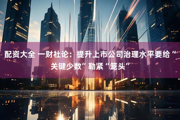 配资大全 一财社论：提升上市公司治理水平要给“关键少数”勒紧“笼头”